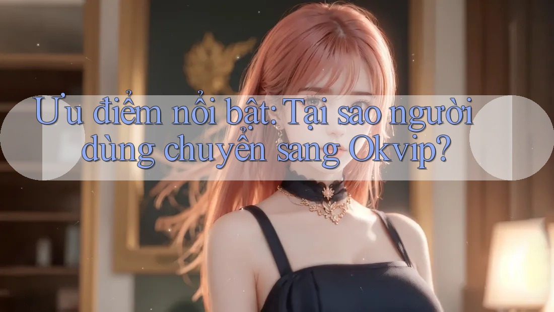 Ưu điểm nổi bật: Tại sao người dùng chuyển sang Okvip?