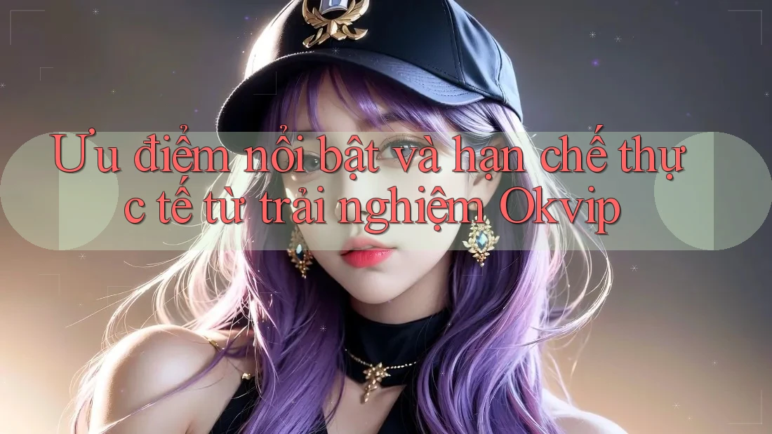 Ưu điểm nổi bật và hạn chế thực tế từ trải nghiệm Okvip