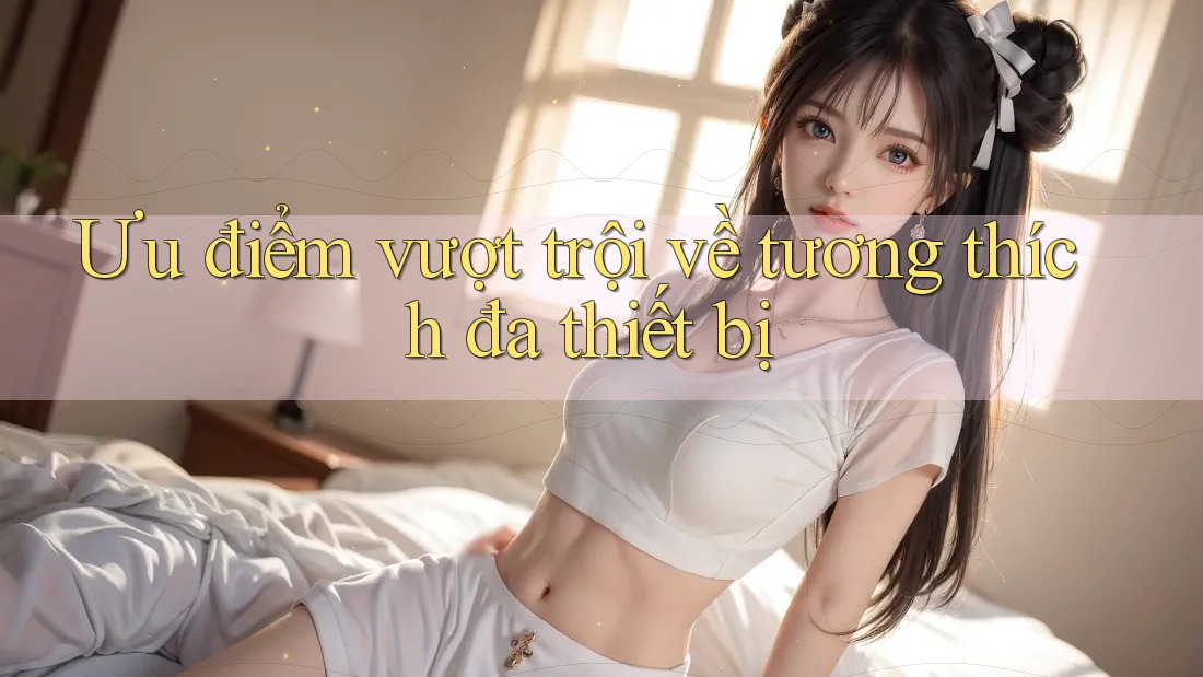 Ưu điểm vượt trội về tương thích đa thiết bị