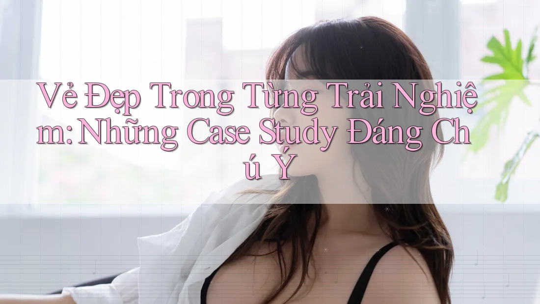 Vẻ Đẹp Trong Từng Trải Nghiệm: Những Case Study Đáng Chú Ý