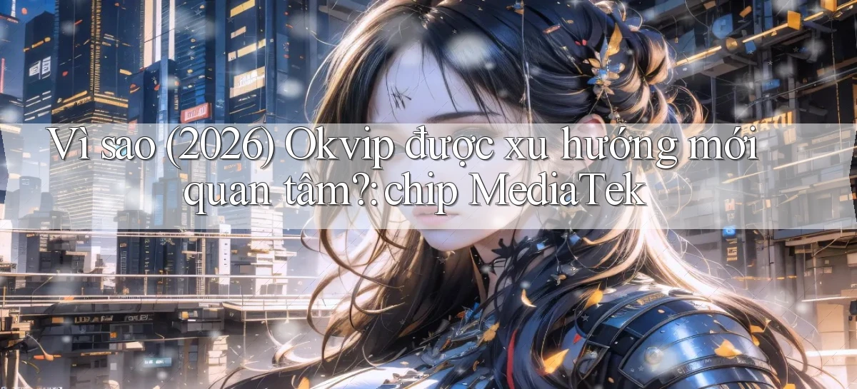 Vì sao (2026) Okvip được xu hướng mới quan tâm chip MediaTek