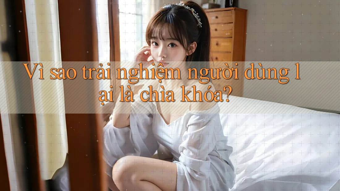 Vì sao trải nghiệm người dùng lại là chìa khóa?