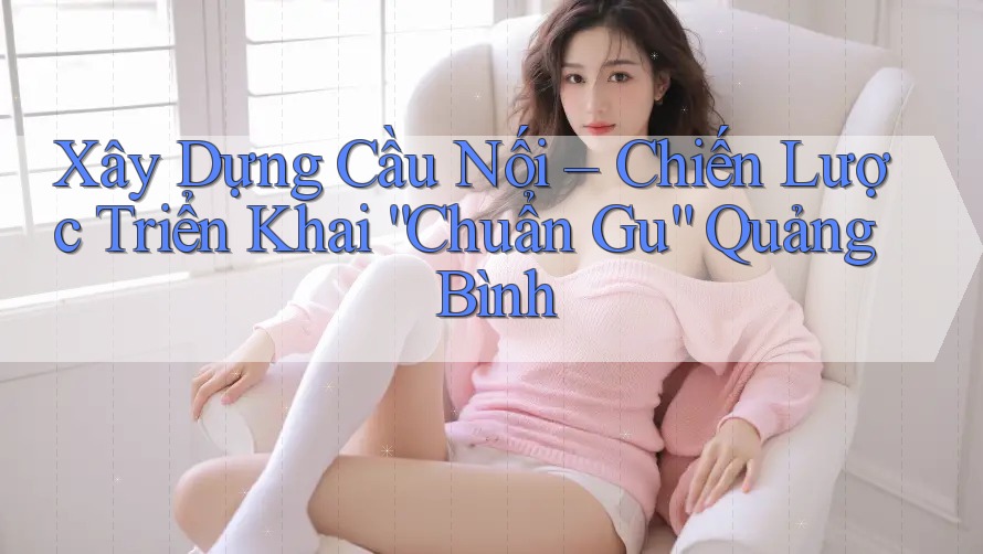 Xây Dựng Cầu Nối – Chiến Lược Triển Khai “Chuẩn Gu” Quảng Bình