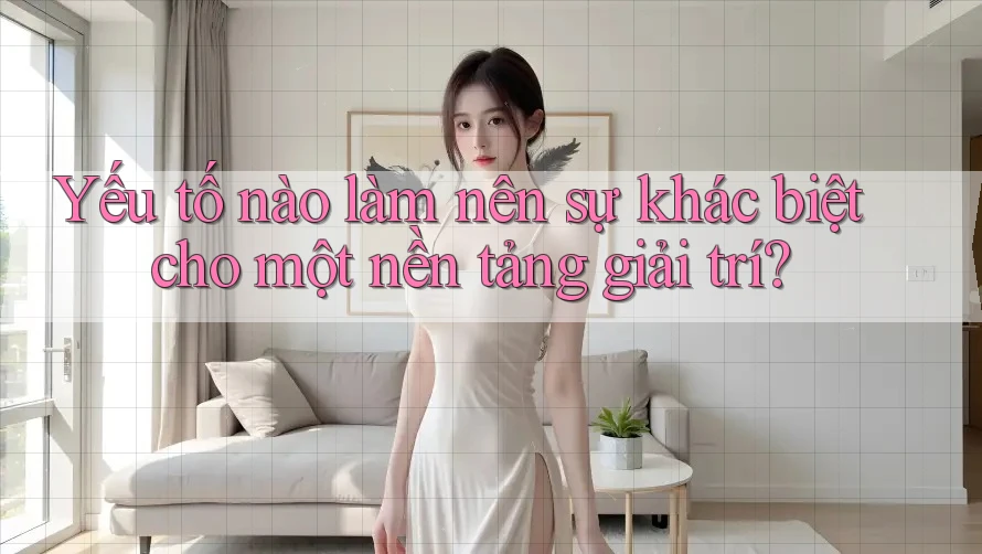 Yếu tố nào làm nên sự khác biệt cho một nền tảng giải trí?